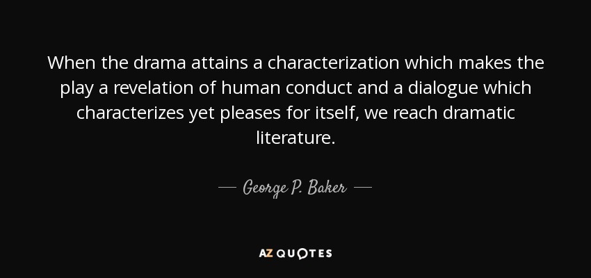 When the drama attains a characterization which makes the play a revelation of human conduct and a dialogue which characterizes yet pleases for itself, we reach dramatic literature. - George P. Baker
