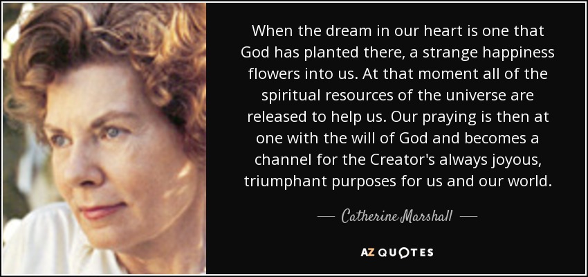 When the dream in our heart is one that God has planted there, a strange happiness flowers into us. At that moment all of the spiritual resources of the universe are released to help us. Our praying is then at one with the will of God and becomes a channel for the Creator's always joyous, triumphant purposes for us and our world. - Catherine Marshall