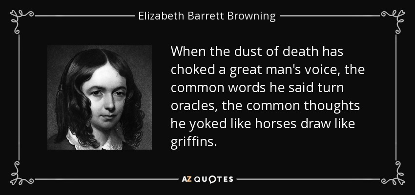 When the dust of death has choked a great man's voice, the common words he said turn oracles, the common thoughts he yoked like horses draw like griffins. - Elizabeth Barrett Browning
