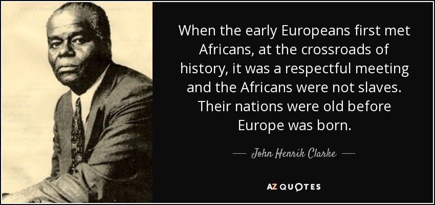 When the early Europeans first met Africans, at the crossroads of history, it was a respectful meeting and the Africans were not slaves. Their nations were old before Europe was born. - John Henrik Clarke