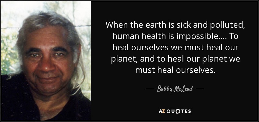 When the earth is sick and polluted, human health is impossible.... To heal ourselves we must heal our planet, and to heal our planet we must heal ourselves. - Bobby McLeod