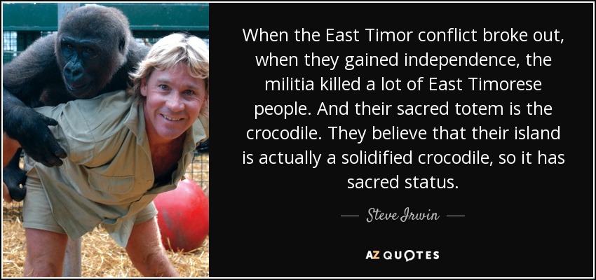 When the East Timor conflict broke out, when they gained independence, the militia killed a lot of East Timorese people. And their sacred totem is the crocodile. They believe that their island is actually a solidified crocodile, so it has sacred status. - Steve Irwin