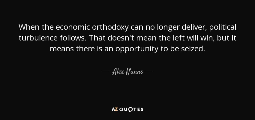 When the economic orthodoxy can no longer deliver, political turbulence follows. That doesn't mean the left will win, but it means there is an opportunity to be seized. - Alex Nunns