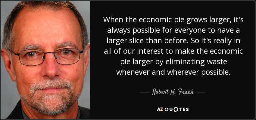 When the economic pie grows larger, it's always possible for everyone to have a larger slice than before. So it's really in all of our interest to make the economic pie larger by eliminating waste whenever and wherever possible. - Robert H. Frank