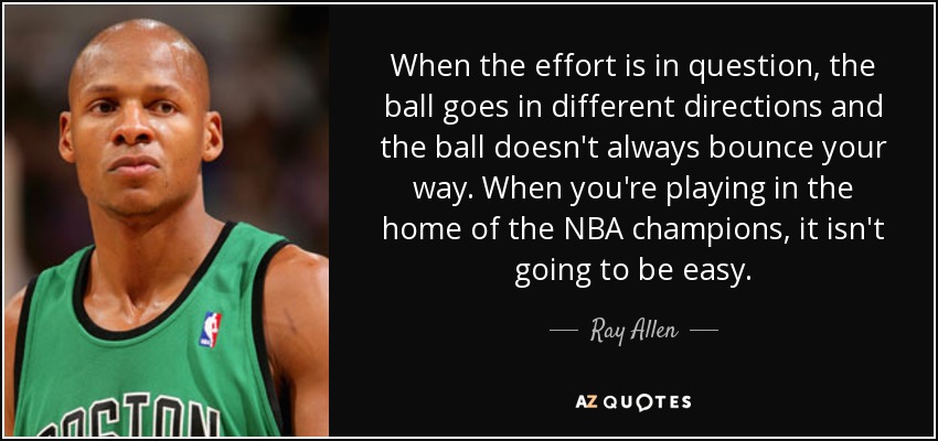 When the effort is in question, the ball goes in different directions and the ball doesn't always bounce your way. When you're playing in the home of the NBA champions, it isn't going to be easy. - Ray Allen