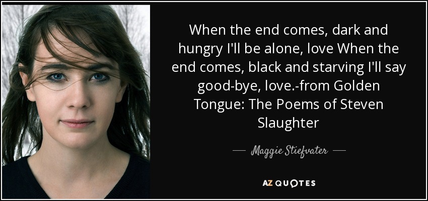 When the end comes, dark and hungry I'll be alone, love When the end comes, black and starving I'll say good-bye, love.-from Golden Tongue: The Poems of Steven Slaughter - Maggie Stiefvater