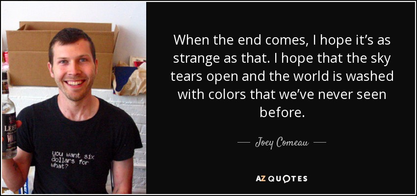 When the end comes, I hope it’s as strange as that. I hope that the sky tears open and the world is washed with colors that we’ve never seen before. - Joey Comeau