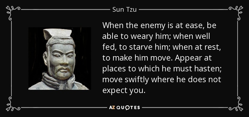 When the enemy is at ease, be able to weary him; when well fed, to starve him; when at rest, to make him move. Appear at places to which he must hasten; move swiftly where he does not expect you. - Sun Tzu