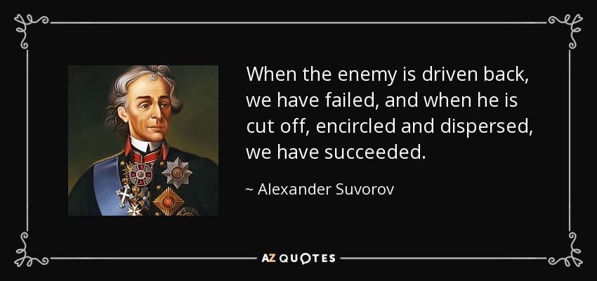 When the enemy is driven back, we have failed, and when he is cut off, encircled and dispersed, we have succeeded. - Alexander Suvorov