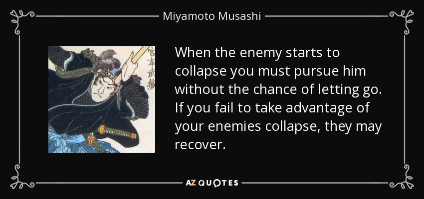 When the enemy starts to collapse you must pursue him without the chance of letting go. If you fail to take advantage of your enemies collapse, they may recover. - Miyamoto Musashi