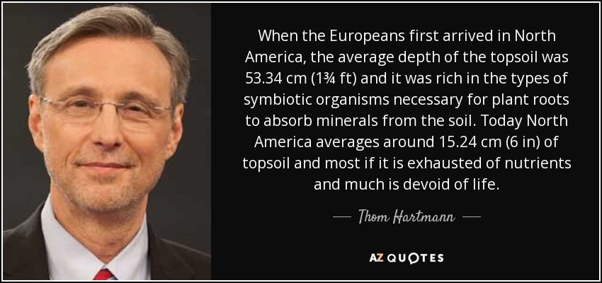 When the Europeans first arrived in North America, the average depth of the topsoil was 53.34 cm (1¾ ft) and it was rich in the types of symbiotic organisms necessary for plant roots to absorb minerals from the soil. Today North America averages around 15.24 cm (6 in) of topsoil and most if it is exhausted of nutrients and much is devoid of life. - Thom Hartmann