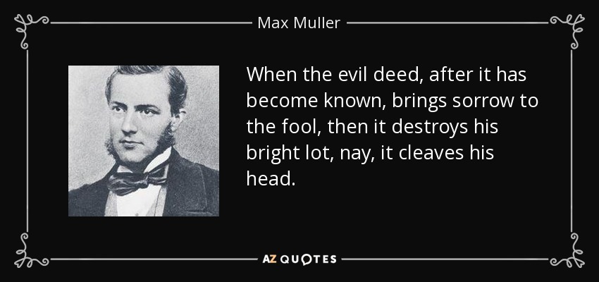 When the evil deed, after it has become known, brings sorrow to the fool, then it destroys his bright lot, nay, it cleaves his head. - Max Muller