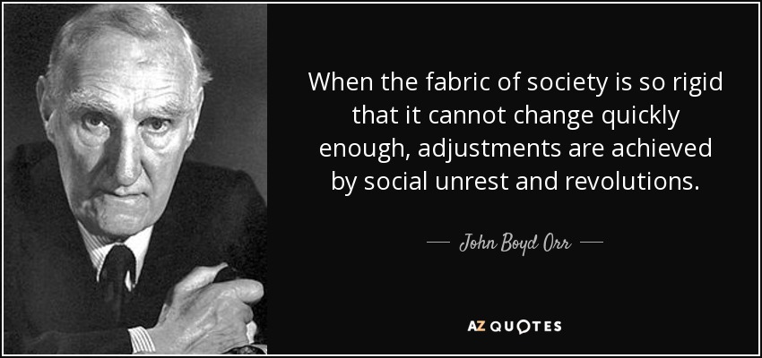 When the fabric of society is so rigid that it cannot change quickly enough, adjustments are achieved by social unrest and revolutions. - John Boyd Orr