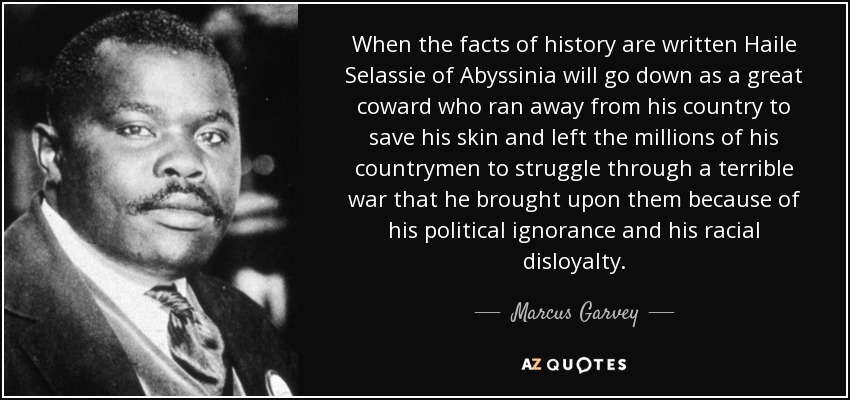 When the facts of history are written Haile Selassie of Abyssinia will go down as a great coward who ran away from his country to save his skin and left the millions of his countrymen to struggle through a terrible war that he brought upon them because of his political ignorance and his racial disloyalty. - Marcus Garvey