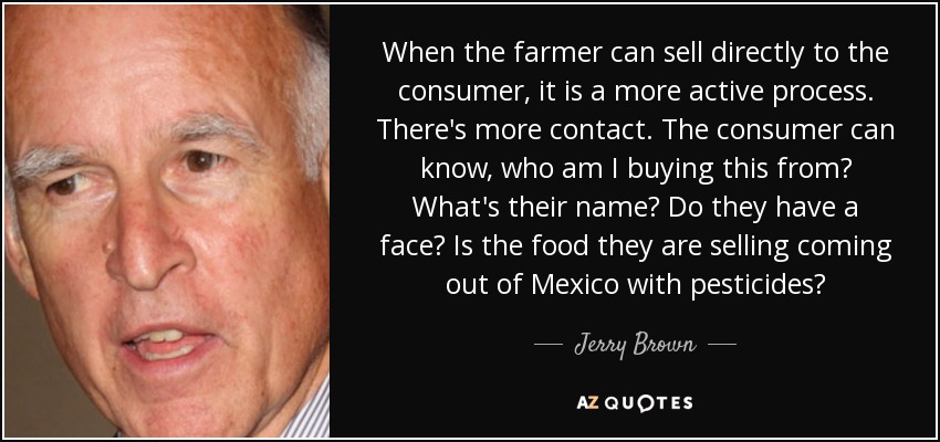 When the farmer can sell directly to the consumer, it is a more active process. There's more contact. The consumer can know, who am I buying this from? What's their name? Do they have a face? Is the food they are selling coming out of Mexico with pesticides? - Jerry Brown