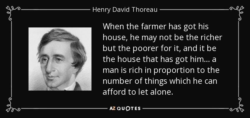 When the farmer has got his house, he may not be the richer but the poorer for it, and it be the house that has got him... a man is rich in proportion to the number of things which he can afford to let alone. - Henry David Thoreau