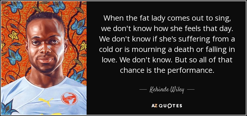When the fat lady comes out to sing, we don't know how she feels that day. We don't know if she's suffering from a cold or is mourning a death or falling in love. We don't know. But so all of that chance is the performance. - Kehinde Wiley