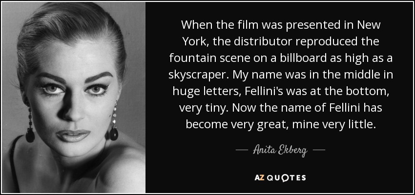When the film was presented in New York, the distributor reproduced the fountain scene on a billboard as high as a skyscraper. My name was in the middle in huge letters, Fellini's was at the bottom, very tiny. Now the name of Fellini has become very great, mine very little. - Anita Ekberg