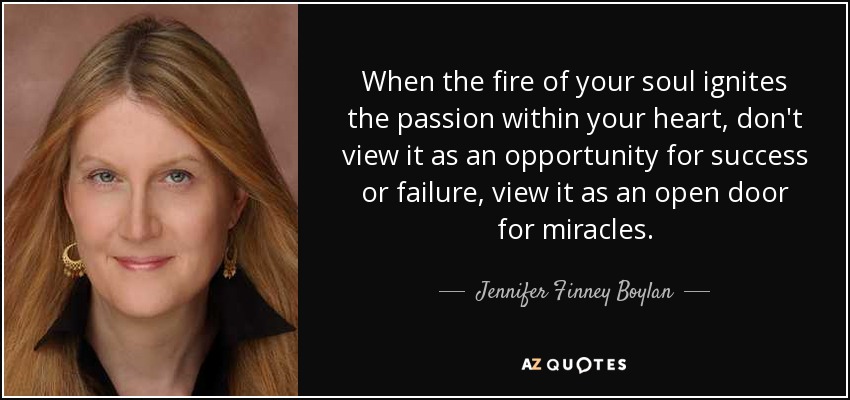 When the fire of your soul ignites the passion within your heart, don't view it as an opportunity for success or failure, view it as an open door for miracles. - Jennifer Finney Boylan