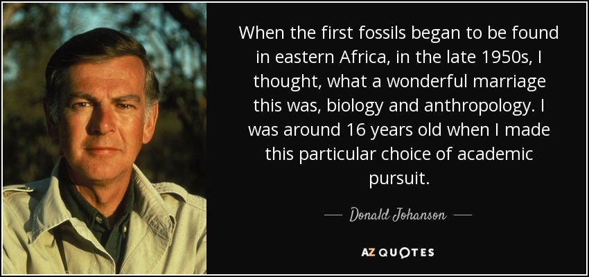 When the first fossils began to be found in eastern Africa, in the late 1950s, I thought, what a wonderful marriage this was, biology and anthropology. I was around 16 years old when I made this particular choice of academic pursuit. - Donald Johanson