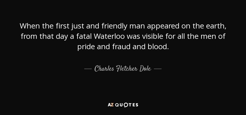 When the first just and friendly man appeared on the earth, from that day a fatal Waterloo was visible for all the men of pride and fraud and blood. - Charles Fletcher Dole
