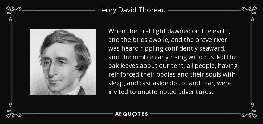 When the first light dawned on the earth, and the birds awoke, and the brave river was heard rippling confidently seaward, and the nimble early rising wind rustled the oak leaves about our tent, all people, having reinforced their bodies and their souls with sleep, and cast aside doubt and fear, were invited to unattempted adventures. - Henry David Thoreau