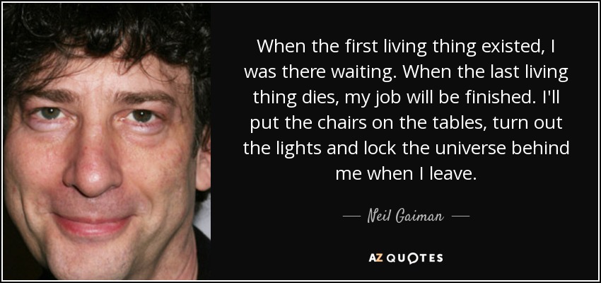 When the first living thing existed, I was there waiting. When the last living thing dies, my job will be finished. I'll put the chairs on the tables, turn out the lights and lock the universe behind me when I leave. - Neil Gaiman