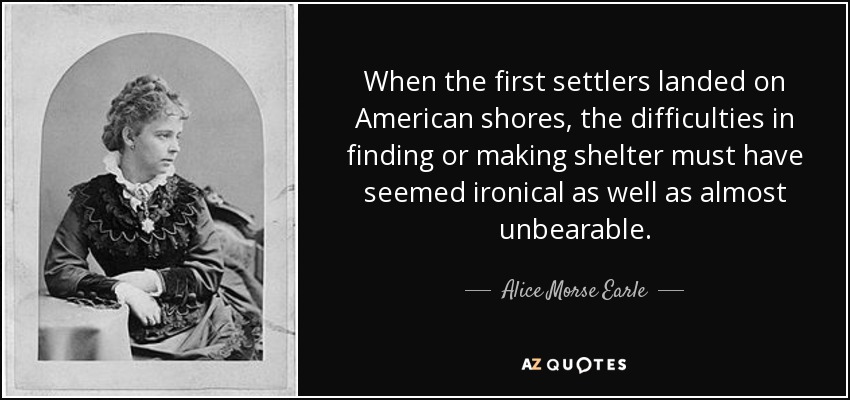 When the first settlers landed on American shores, the difficulties in finding or making shelter must have seemed ironical as well as almost unbearable. - Alice Morse Earle