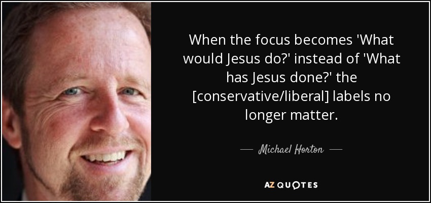 When the focus becomes 'What would Jesus do?' instead of 'What has Jesus done?' the [conservative/liberal] labels no longer matter. - Michael Horton