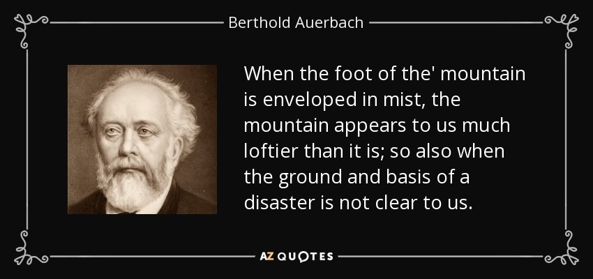 When the foot of the' mountain is enveloped in mist, the mountain appears to us much loftier than it is; so also when the ground and basis of a disaster is not clear to us. - Berthold Auerbach