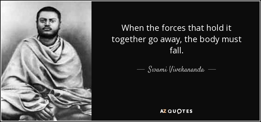 When the forces that hold it together go away, the body must fall. - Swami Vivekananda