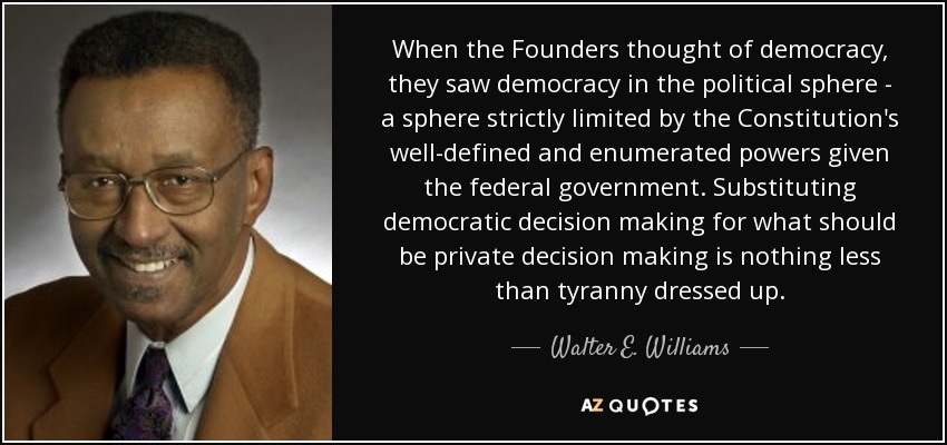 When the Founders thought of democracy, they saw democracy in the political sphere - a sphere strictly limited by the Constitution's well-defined and enumerated powers given the federal government. Substituting democratic decision making for what should be private decision making is nothing less than tyranny dressed up. - Walter E. Williams