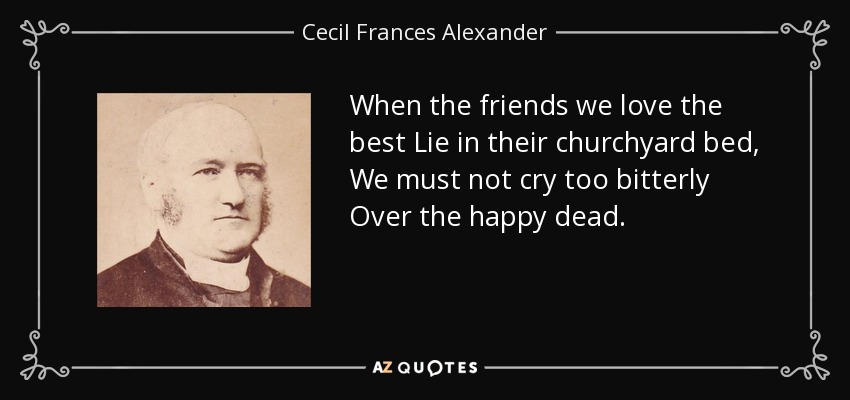 When the friends we love the best Lie in their churchyard bed, We must not cry too bitterly Over the happy dead. - Cecil Frances Alexander