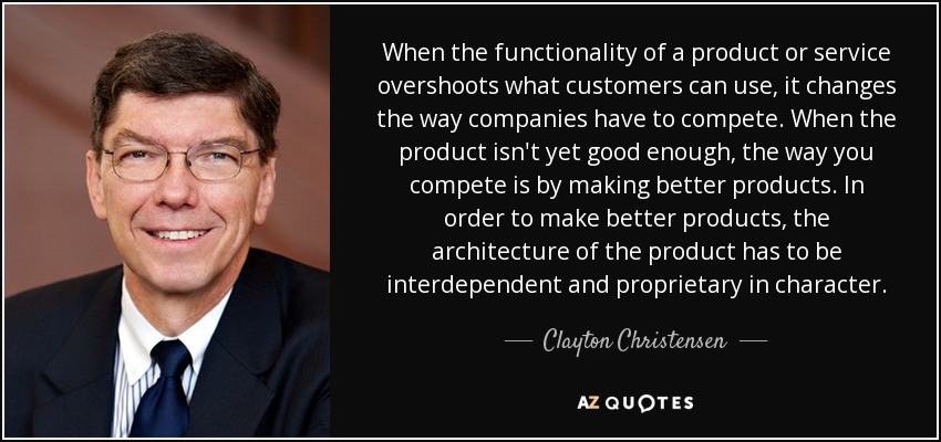 When the functionality of a product or service overshoots what customers can use, it changes the way companies have to compete. When the product isn't yet good enough, the way you compete is by making better products. In order to make better products, the architecture of the product has to be interdependent and proprietary in character. - Clayton Christensen
