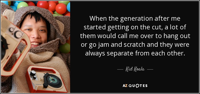 When the generation after me started getting on the cut, a lot of them would call me over to hang out or go jam and scratch and they were always separate from each other. - Kid Koala