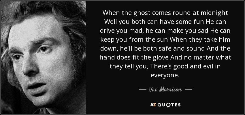 When the ghost comes round at midnight Well you both can have some fun He can drive you mad, he can make you sad He can keep you from the sun When they take him down, he'll be both safe and sound And the hand does fit the glove And no matter what they tell you, There's good and evil in everyone. - Van Morrison