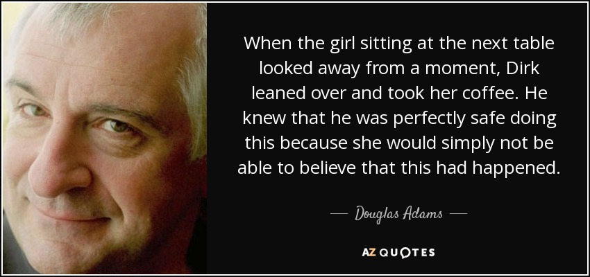 When the girl sitting at the next table looked away from a moment, Dirk leaned over and took her coffee. He knew that he was perfectly safe doing this because she would simply not be able to believe that this had happened. - Douglas Adams
