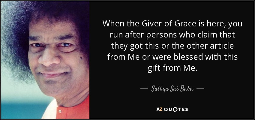 When the Giver of Grace is here, you run after persons who claim that they got this or the other article from Me or were blessed with this gift from Me. - Sathya Sai Baba