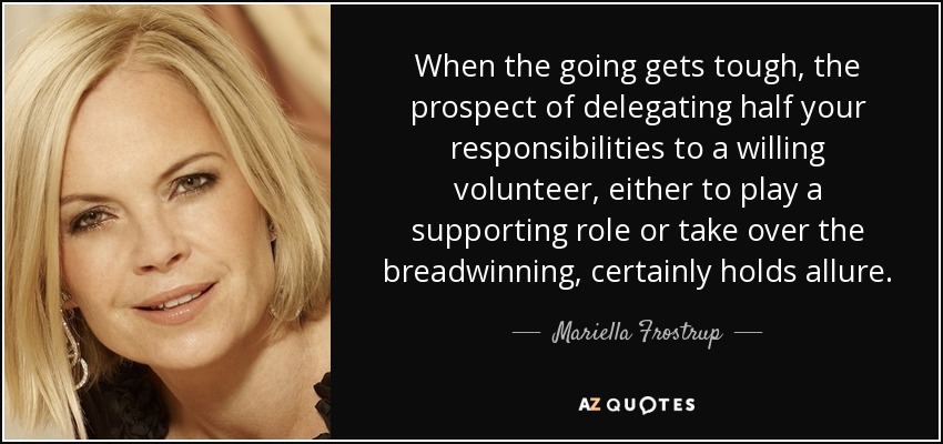 When the going gets tough, the prospect of delegating half your responsibilities to a willing volunteer, either to play a supporting role or take over the breadwinning, certainly holds allure. - Mariella Frostrup