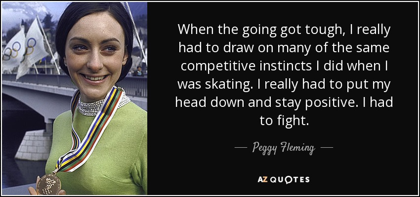 When the going got tough, I really had to draw on many of the same competitive instincts I did when I was skating. I really had to put my head down and stay positive. I had to fight. - Peggy Fleming