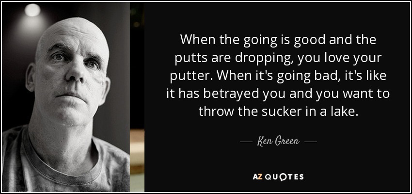 When the going is good and the putts are dropping, you love your putter. When it's going bad, it's like it has betrayed you and you want to throw the sucker in a lake. - Ken Green