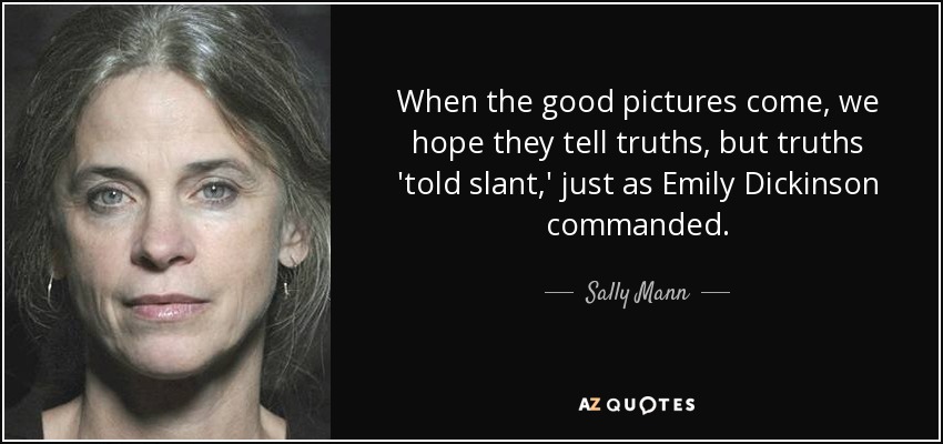 When the good pictures come, we hope they tell truths, but truths 'told slant,' just as Emily Dickinson commanded. - Sally Mann