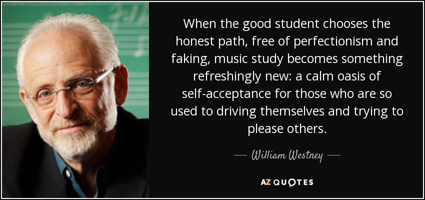 When the good student chooses the honest path, free of perfectionism and faking, music study becomes something refreshingly new: a calm oasis of self-acceptance for those who are so used to driving themselves and trying to please others. - William Westney
