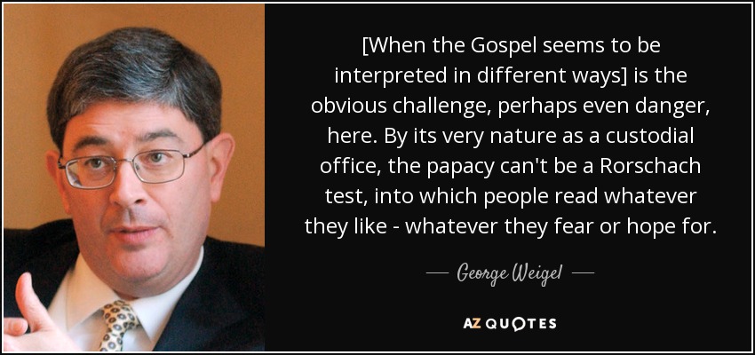 [When the Gospel seems to be interpreted in different ways] is the obvious challenge, perhaps even danger, here. By its very nature as a custodial office, the papacy can't be a Rorschach test, into which people read whatever they like - whatever they fear or hope for. - George Weigel