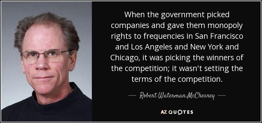 When the government picked companies and gave them monopoly rights to frequencies in San Francisco and Los Angeles and New York and Chicago, it was picking the winners of the competition; it wasn't setting the terms of the competition. - Robert Waterman McChesney