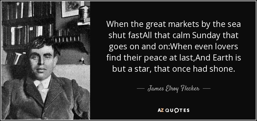 When the great markets by the sea shut fastAll that calm Sunday that goes on and on:When even lovers find their peace at last,And Earth is but a star, that once had shone. - James Elroy Flecker