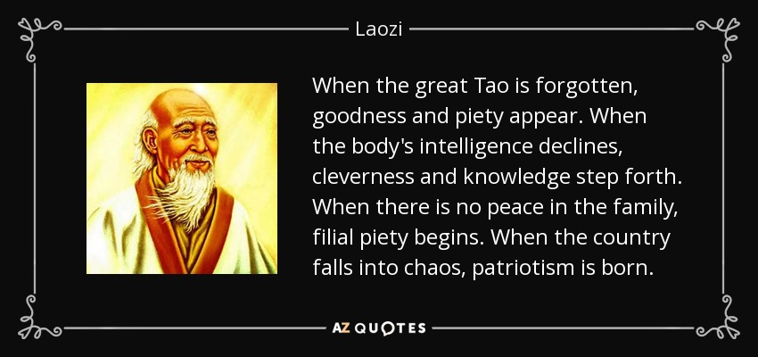 When the great Tao is forgotten, goodness and piety appear. When the body's intelligence declines, cleverness and knowledge step forth. When there is no peace in the family, filial piety begins. When the country falls into chaos, patriotism is born. - Laozi