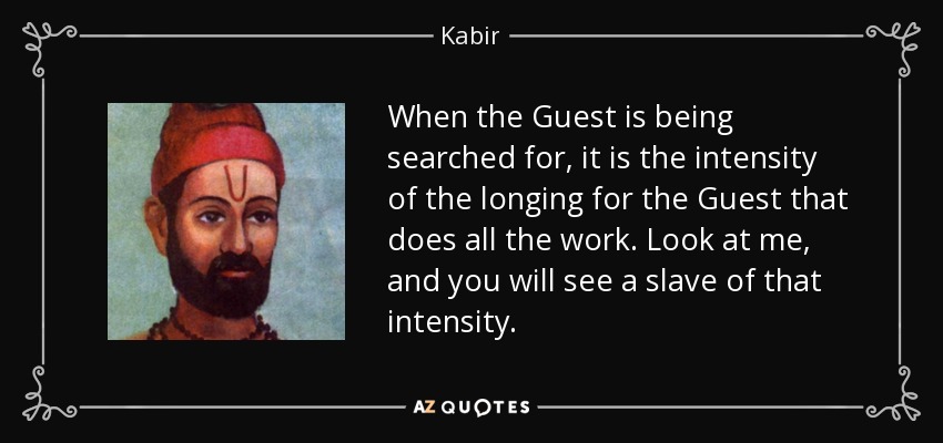 When the Guest is being searched for, it is the intensity of the longing for the Guest that does all the work. Look at me, and you will see a slave of that intensity. - Kabir
