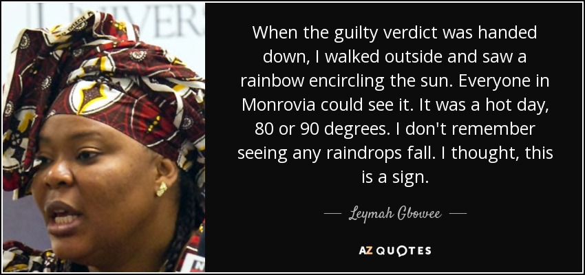 When the guilty verdict was handed down, I walked outside and saw a rainbow encircling the sun. Everyone in Monrovia could see it. It was a hot day, 80 or 90 degrees. I don't remember seeing any raindrops fall. I thought, this is a sign. - Leymah Gbowee