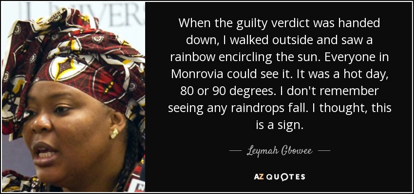When the guilty verdict was handed down, I walked outside and saw a rainbow encircling the sun. Everyone in Monrovia could see it. It was a hot day, 80 or 90 degrees. I don't remember seeing any raindrops fall. I thought, this is a sign. - Leymah Gbowee